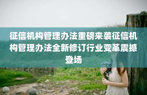 征信机构管理办法重磅来袭征信机构管理办法全新修订行业变革震撼登场