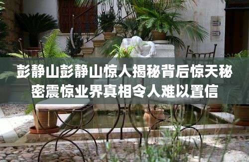 彭静山彭静山惊人揭秘背后惊天秘密震惊业界真相令人难以置信