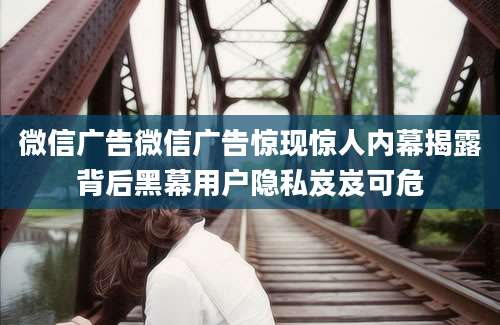 微信广告微信广告惊现惊人内幕揭露背后黑幕用户隐私岌岌可危