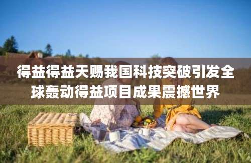 得益得益天赐我国科技突破引发全球轰动得益项目成果震撼世界