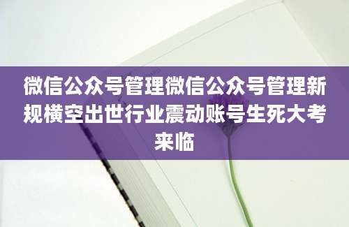 微信公众号管理微信公众号管理新规横空出世行业震动账号生死大考来临
