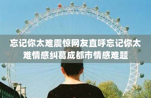 忘记你太难震惊网友直呼忘记你太难情感纠葛成都市情感难题