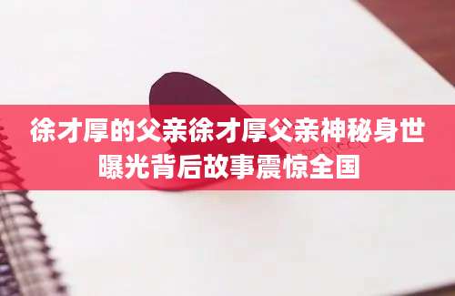 徐才厚的父亲徐才厚父亲神秘身世曝光背后故事震惊全国