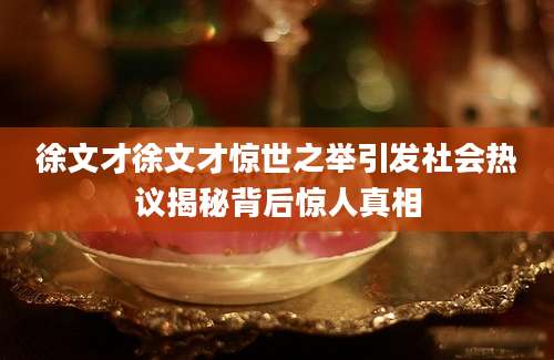 徐文才徐文才惊世之举引发社会热议揭秘背后惊人真相