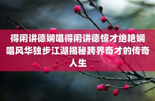 得闲讲德娴唱得闲讲德惊才绝艳娴唱风华独步江湖揭秘跨界奇才的传奇人生