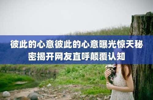 彼此的心意彼此的心意曝光惊天秘密揭开网友直呼颠覆认知