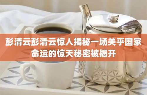 彭清云彭清云惊人揭秘一场关乎国家命运的惊天秘密被揭开
