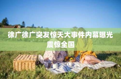 徐广徐广突发惊天大事件内幕曝光震惊全国