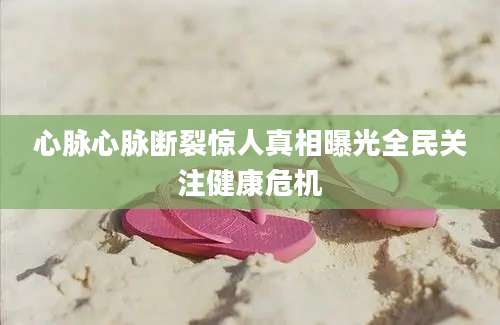 心脉心脉断裂惊人真相曝光全民关注健康危机