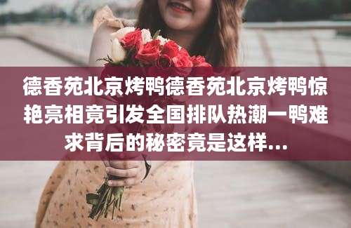 德香苑北京烤鸭德香苑北京烤鸭惊艳亮相竟引发全国排队热潮一鸭难求背后的秘密竟是这样...