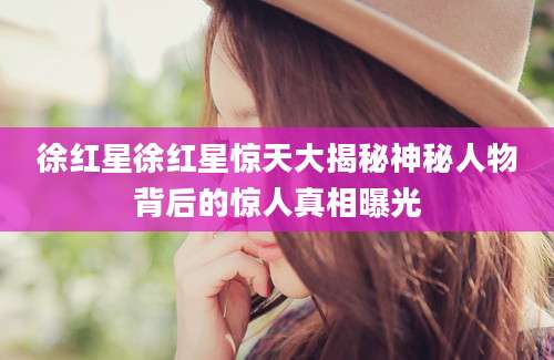 徐红星徐红星惊天大揭秘神秘人物背后的惊人真相曝光