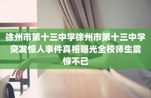 徐州市第十三中学徐州市第十三中学突发惊人事件真相曝光全校师生震惊不已