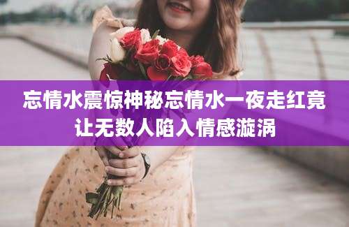 忘情水震惊神秘忘情水一夜走红竟让无数人陷入情感漩涡