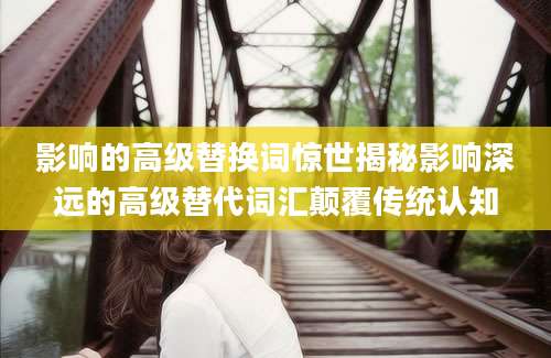 影响的高级替换词惊世揭秘影响深远的高级替代词汇颠覆传统认知