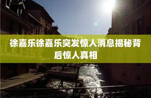 徐嘉乐徐嘉乐突发惊人消息揭秘背后惊人真相