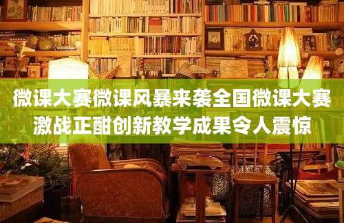 微课大赛微课风暴来袭全国微课大赛激战正酣创新教学成果令人震惊