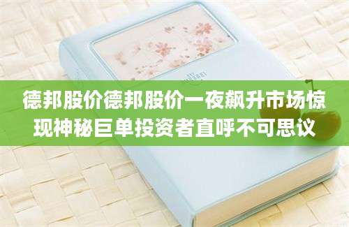 德邦股价德邦股价一夜飙升市场惊现神秘巨单投资者直呼不可思议