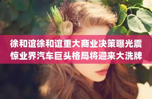 徐和谊徐和谊重大商业决策曝光震惊业界汽车巨头格局将迎来大洗牌