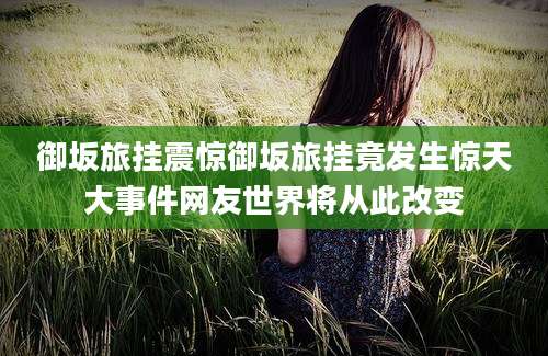 御坂旅挂震惊御坂旅挂竟发生惊天大事件网友世界将从此改变