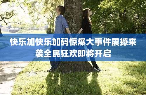 快乐加快乐加码惊爆大事件震撼来袭全民狂欢即将开启