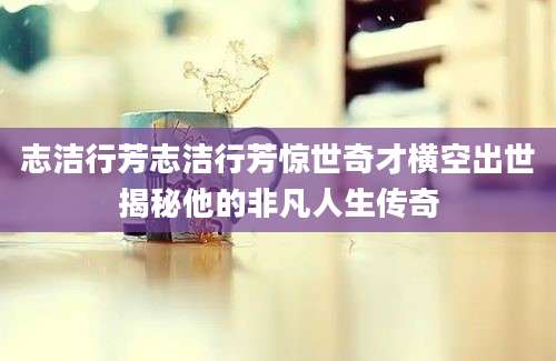 志洁行芳志洁行芳惊世奇才横空出世揭秘他的非凡人生传奇