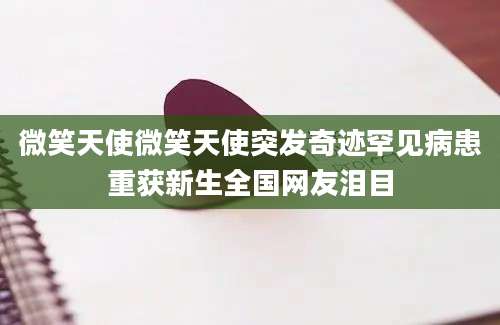 微笑天使微笑天使突发奇迹罕见病患重获新生全国网友泪目