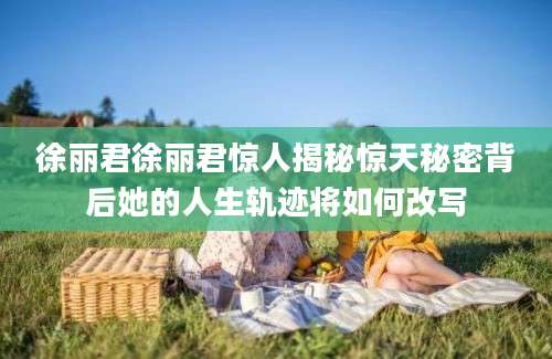 徐丽君徐丽君惊人揭秘惊天秘密背后她的人生轨迹将如何改写