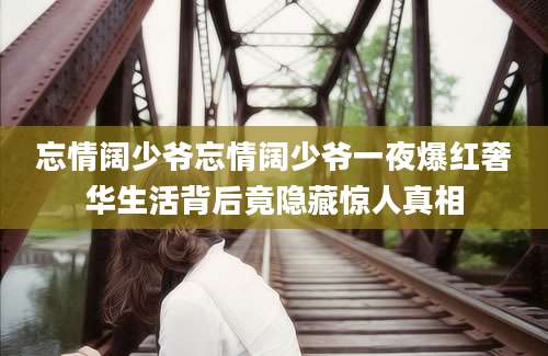 忘情阔少爷忘情阔少爷一夜爆红奢华生活背后竟隐藏惊人真相