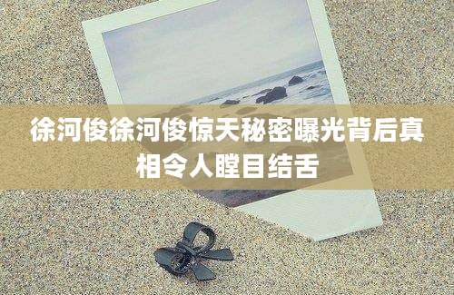 徐河俊徐河俊惊天秘密曝光背后真相令人瞠目结舌