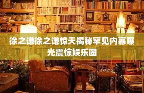 徐之谦徐之谦惊天揭秘罕见内幕曝光震惊娱乐圈