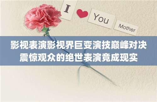 影视表演影视界巨变演技巅峰对决震惊观众的绝世表演竟成现实