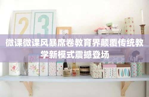 微课微课风暴席卷教育界颠覆传统教学新模式震撼登场
