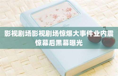 影视剧场影视剧场惊爆大事件业内震惊幕后黑幕曝光