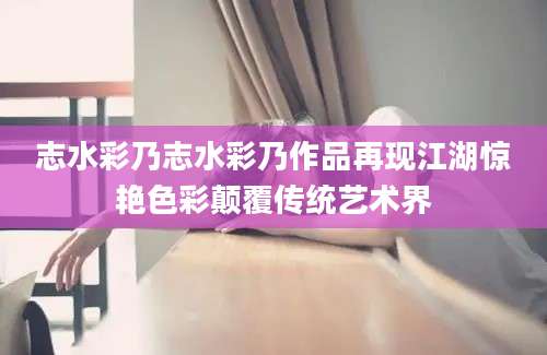 志水彩乃志水彩乃作品再现江湖惊艳色彩颠覆传统艺术界