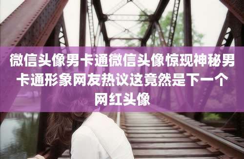 微信头像男卡通微信头像惊现神秘男卡通形象网友热议这竟然是下一个网红头像