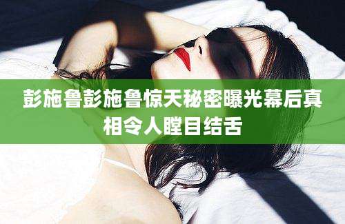 彭施鲁彭施鲁惊天秘密曝光幕后真相令人瞠目结舌