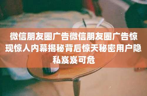 微信朋友圈广告微信朋友圈广告惊现惊人内幕揭秘背后惊天秘密用户隐私岌岌可危