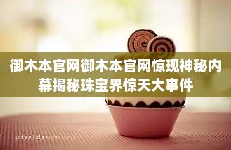 御木本官网御木本官网惊现神秘内幕揭秘珠宝界惊天大事件