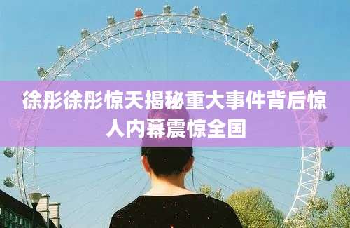 徐彤徐彤惊天揭秘重大事件背后惊人内幕震惊全国