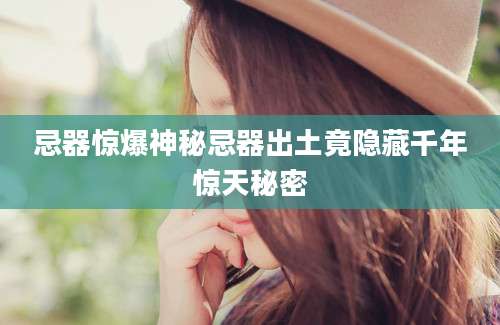 忌器惊爆神秘忌器出土竟隐藏千年惊天秘密
