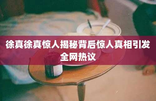 徐真徐真惊人揭秘背后惊人真相引发全网热议