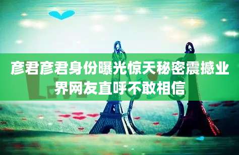 彦君彦君身份曝光惊天秘密震撼业界网友直呼不敢相信