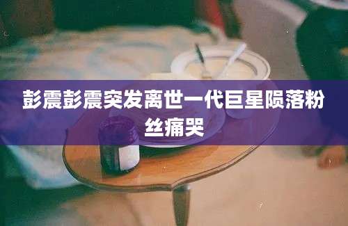 彭震彭震突发离世一代巨星陨落粉丝痛哭