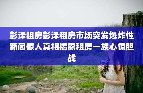 彭泽租房彭泽租房市场突发爆炸性新闻惊人真相揭露租房一族心惊胆战