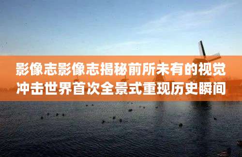 影像志影像志揭秘前所未有的视觉冲击世界首次全景式重现历史瞬间