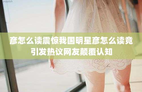 彦怎么读震惊我国明星彦怎么读竟引发热议网友颠覆认知