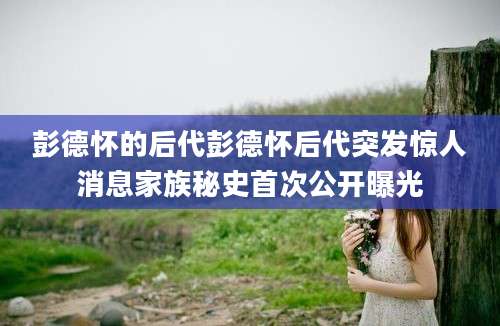 彭德怀的后代彭德怀后代突发惊人消息家族秘史首次公开曝光